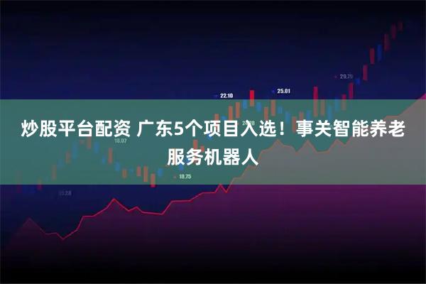 炒股平台配资 广东5个项目入选！事关智能养老服务机器人