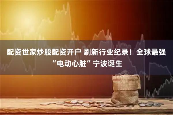 配资世家炒股配资开户 刷新行业纪录！全球最强“电动心脏”宁波诞生
