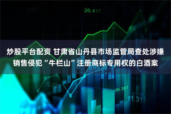 炒股平台配资 甘肃省山丹县市场监管局查处涉嫌销售侵犯“牛栏山”注册商标专用权的白酒案
