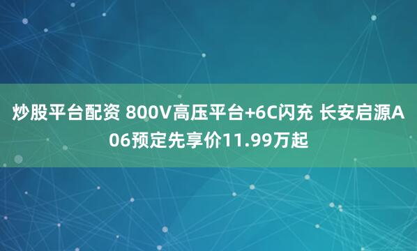 炒股平台配资 800V高压平台+6C闪充 长安启源A06预定先享价11.99万起