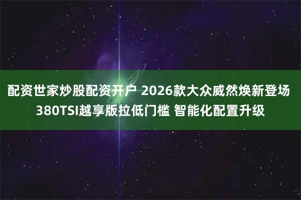 配资世家炒股配资开户 2026款大众威然焕新登场 380TSI越享版拉低门槛 智能化配置升级
