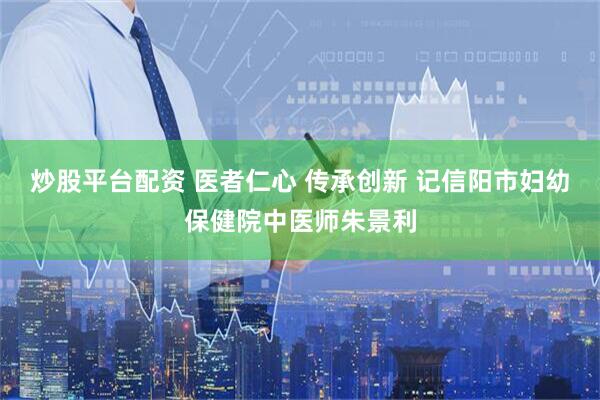 炒股平台配资 医者仁心 传承创新 记信阳市妇幼保健院中医师朱景利