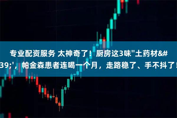 专业配资服务 太神奇了！厨房这3味&#39;&#39;土药材&#39;&#39;，帕金森患者连喝一个月，走路稳了、手不抖了！