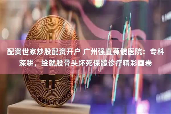 配资世家炒股配资开户 广州强直葆髋医院：专科深耕，绘就股骨头坏死保髋诊疗精彩画卷