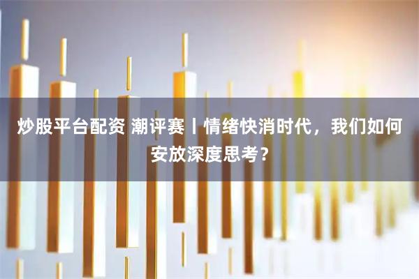 炒股平台配资 潮评赛丨情绪快消时代,我们如何安放深度思考?