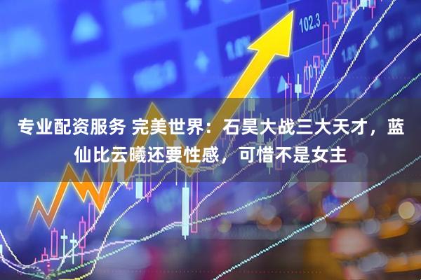 专业配资服务 完美世界:石昊大战三大天才,蓝仙比云曦还要性感,可惜不是女主
