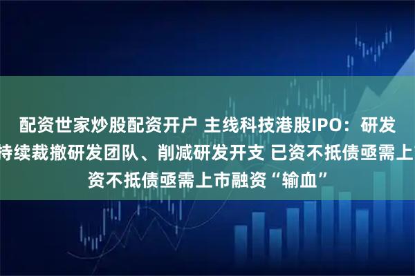 配资世家炒股配资开户 主线科技港股IPO:研发外包比重高、持续裁撤研发团队、削减研发开支 已资不抵债亟需上市融资“输血”