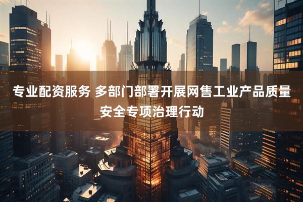 专业配资服务 多部门部署开展网售工业产品质量安全专项治理行动