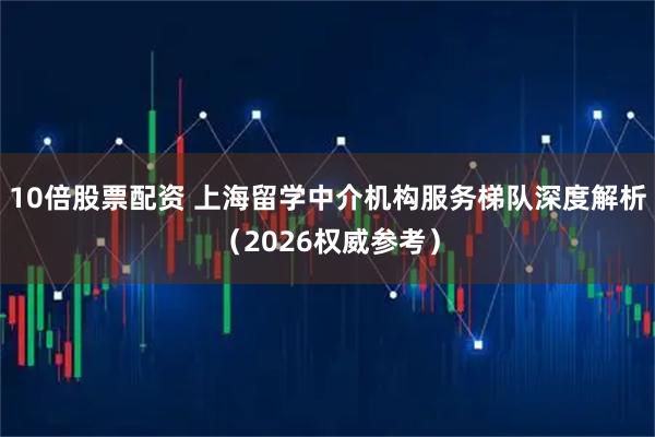 10倍股票配资 上海留学中介机构服务梯队深度解析（2026权威参考）