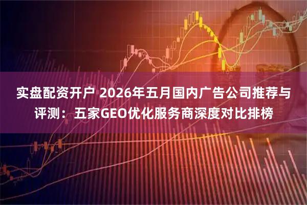 实盘配资开户 2026年五月国内广告公司推荐与评测：五家GEO优化服务商深度对比排榜