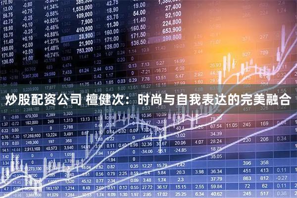 炒股配资公司 檀健次：时尚与自我表达的完美融合