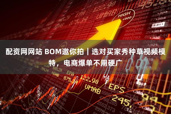 配资网网站 BOM邀你拍｜选对买家秀种草视频模特，电商爆单不用硬广