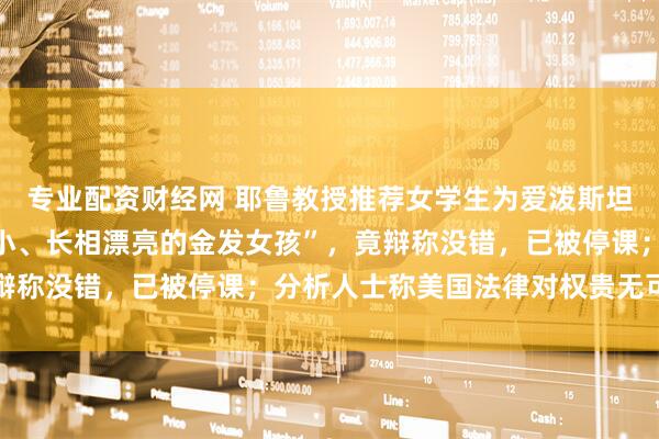 专业配资财经网 耶鲁教授推荐女学生为爱泼斯坦工作，称其是“身材娇小、长相漂亮的金发女孩”，竟辩称没错，已被停课；分析人士称美国法律对权贵无可奈何