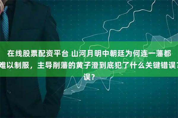 在线股票配资平台 山河月明中朝廷为何连一藩都难以制服，主导削藩的黄子澄到底犯了什么关键错误？