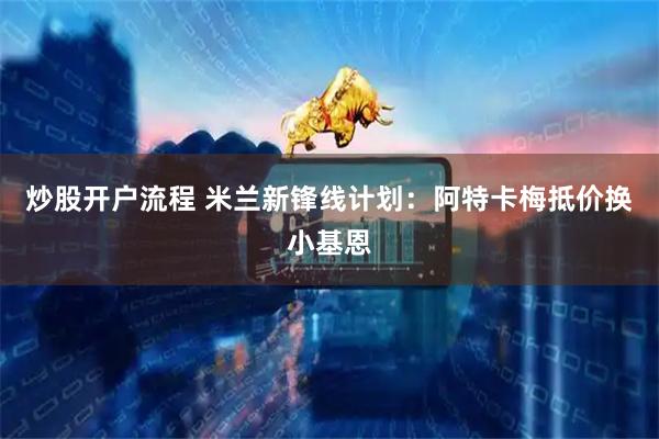 炒股开户流程 米兰新锋线计划：阿特卡梅抵价换小基恩