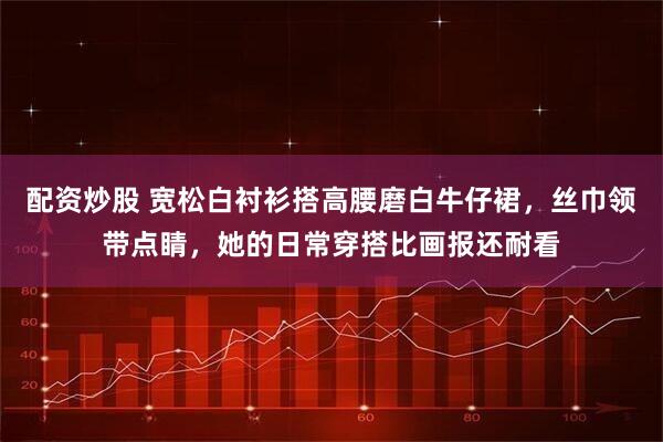 配资炒股 宽松白衬衫搭高腰磨白牛仔裙，丝巾领带点睛，她的日常穿搭比画报还耐看