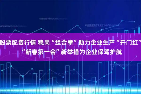 股票配资行情 稳岗“组合拳”助力企业生产“开门红” “新春第一会”新举措为企业保驾护航