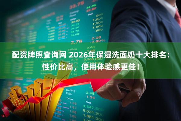 配资牌照查询网 2026年保湿洗面奶十大排名：性价比高，使用体验感更佳！