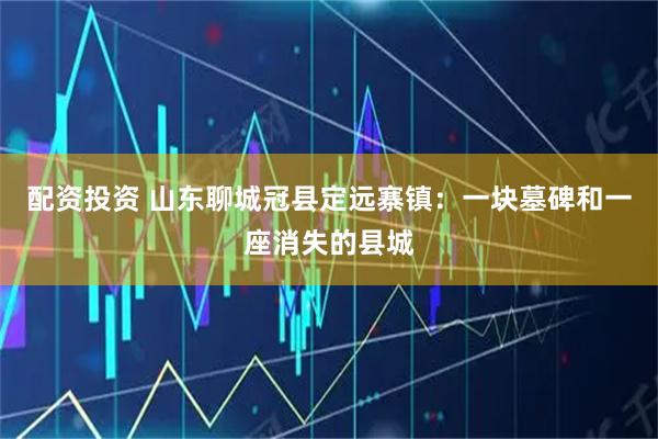 配资投资 山东聊城冠县定远寨镇:一块墓碑和一座消失的县城