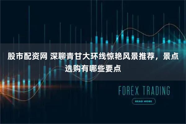 股市配资网 深聊青甘大环线惊艳风景推荐，景点选购有哪些要点