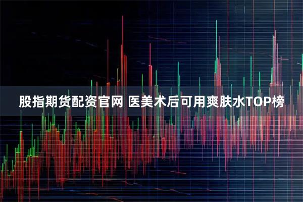 股指期货配资官网 医美术后可用爽肤水TOP榜