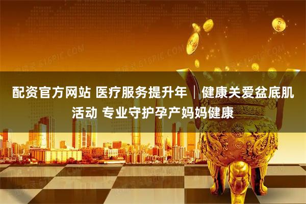 配资官方网站 医疗服务提升年│健康关爱盆底肌活动 专业守护孕产妈妈健康