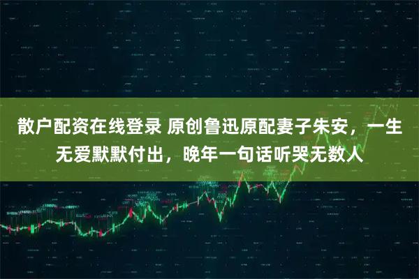 散户配资在线登录 原创鲁迅原配妻子朱安，一生无爱默默付出，晚年一句话听哭无数人