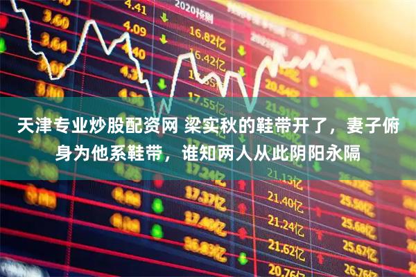 天津专业炒股配资网 梁实秋的鞋带开了，妻子俯身为他系鞋带，谁知两人从此阴阳永隔