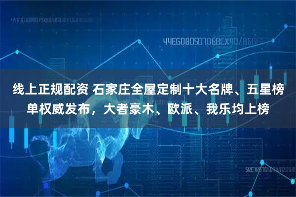 线上正规配资 石家庄全屋定制十大名牌、五星榜单权威发布,大者豪木、欧派、我乐均上榜