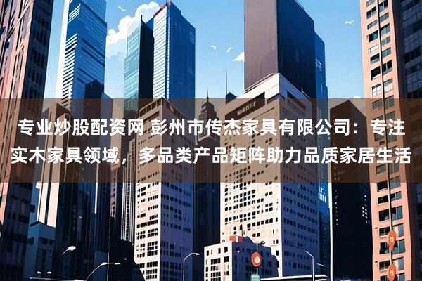 专业炒股配资网 彭州市传杰家具有限公司：专注实木家具领域，多品类产品矩阵助力品质家居生活