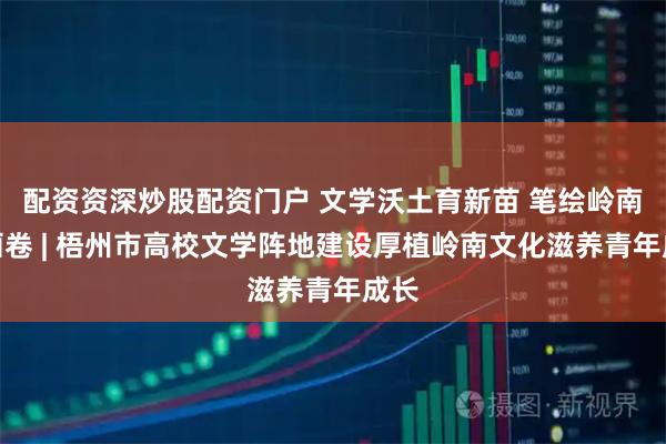配资资深炒股配资门户 文学沃土育新苗 笔绘岭南新画卷 | 梧州市高校文学阵地建设厚植岭南文化滋养青年成长