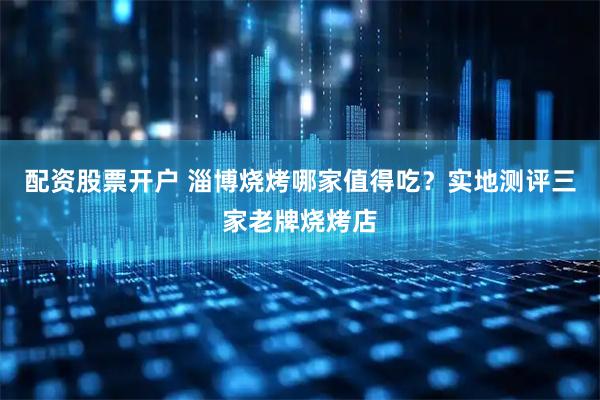 配资股票开户 淄博烧烤哪家值得吃？实地测评三家老牌烧烤店