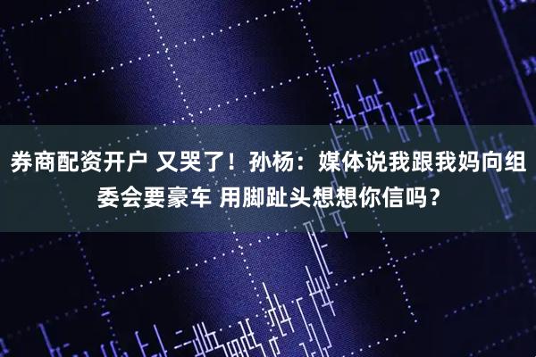 券商配资开户 又哭了！孙杨：媒体说我跟我妈向组委会要豪车 用脚趾头想想你信吗？