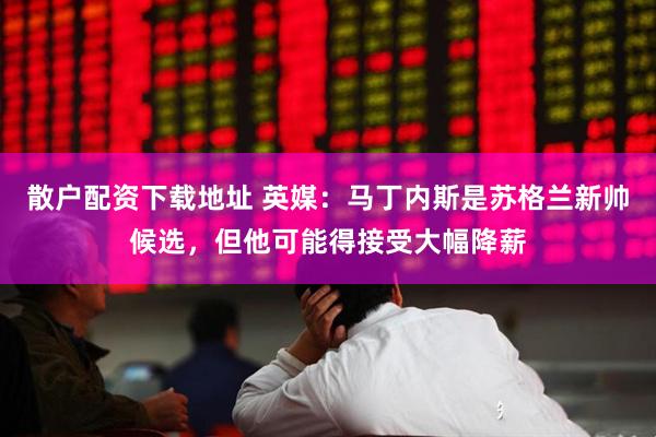 散户配资下载地址 英媒：马丁内斯是苏格兰新帅候选，但他可能得接受大幅降薪
