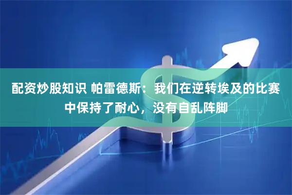 配资炒股知识 帕雷德斯：我们在逆转埃及的比赛中保持了耐心，没有自乱阵脚