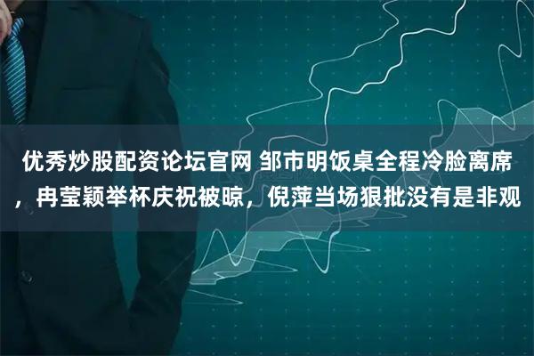 优秀炒股配资论坛官网 邹市明饭桌全程冷脸离席，冉莹颖举杯庆祝被晾，倪萍当场狠批没有是非观