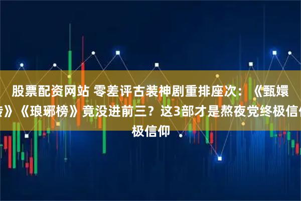 股票配资网站 零差评古装神剧重排座次：《甄嬛传》《琅琊榜》竟没进前三？这3部才是熬夜党终极信仰