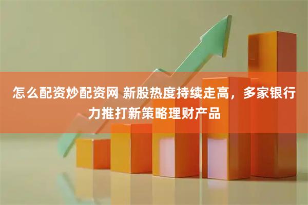 怎么配资炒配资网 新股热度持续走高，多家银行力推打新策略理财产品