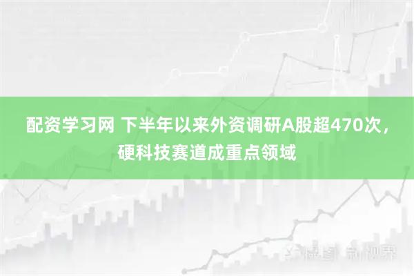 配资学习网 下半年以来外资调研A股超470次，硬科技赛道成重点领域
