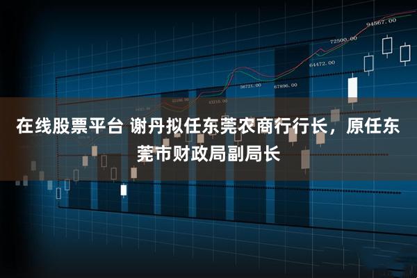 在线股票平台 谢丹拟任东莞农商行行长，原任东莞市财政局副局长